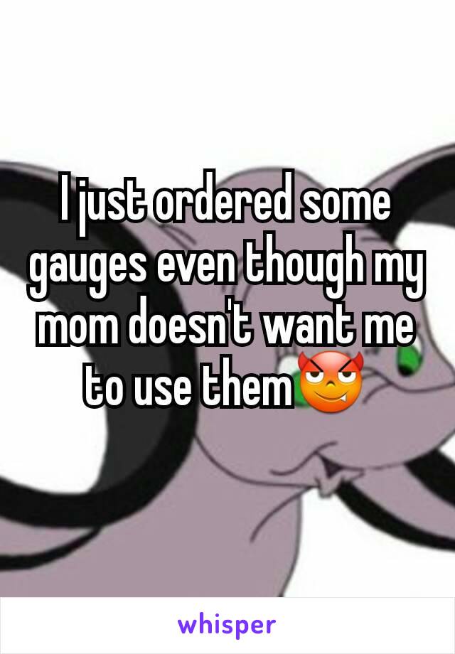I just ordered some gauges even though my mom doesn't want me to use them😈