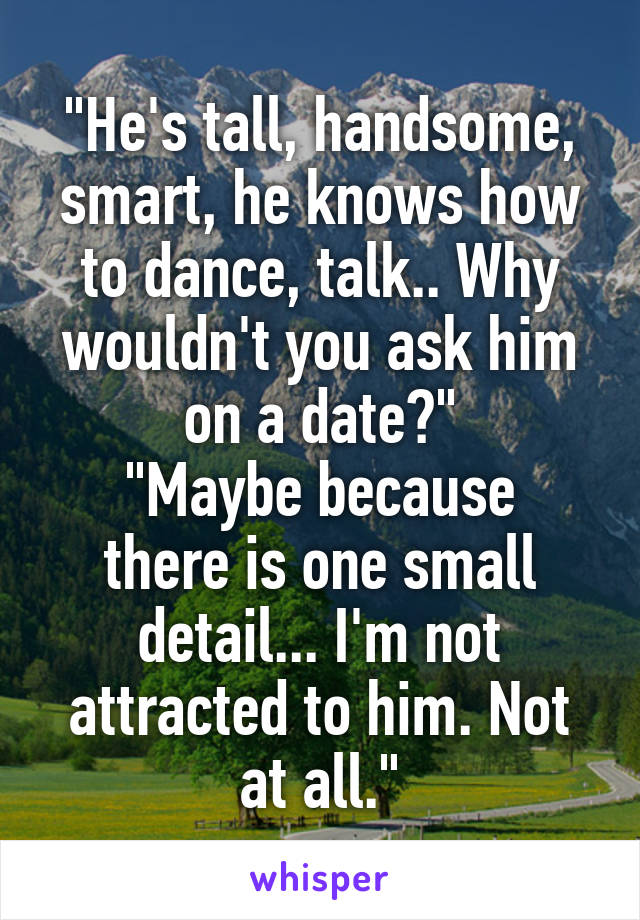 "He's tall, handsome, smart, he knows how to dance, talk.. Why wouldn't you ask him on a date?"
"Maybe because there is one small detail... I'm not attracted to him. Not at all."