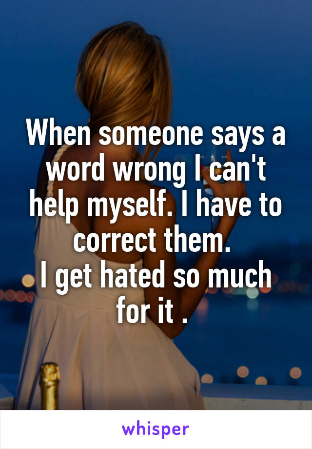 When someone says a word wrong I can't help myself. I have to correct them. 
I get hated so much for it . 