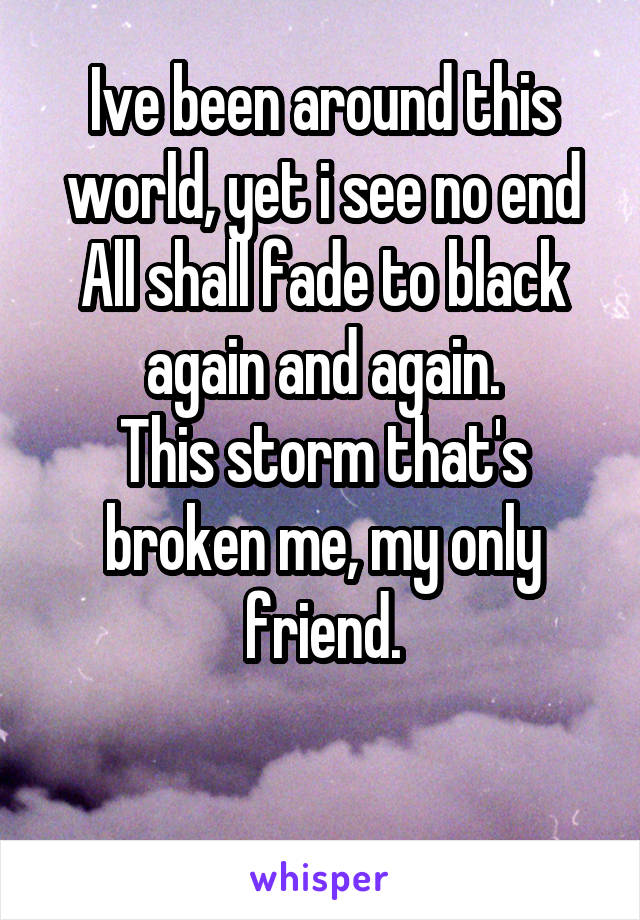 Ive been around this world, yet i see no end All shall fade to black again and again.
This storm that's broken me, my only friend.

