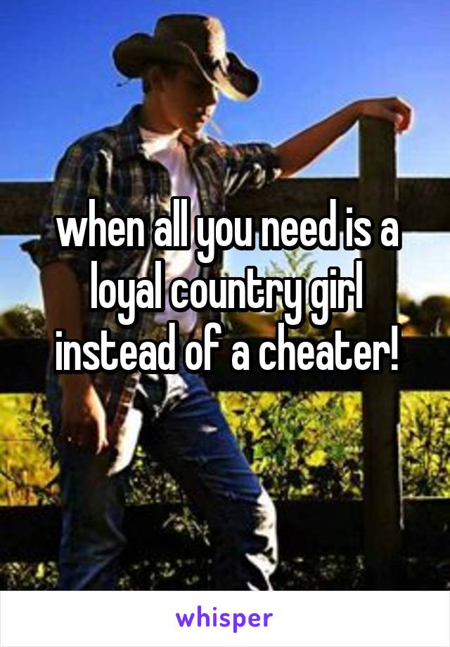 when all you need is a loyal country girl instead of a cheater!
