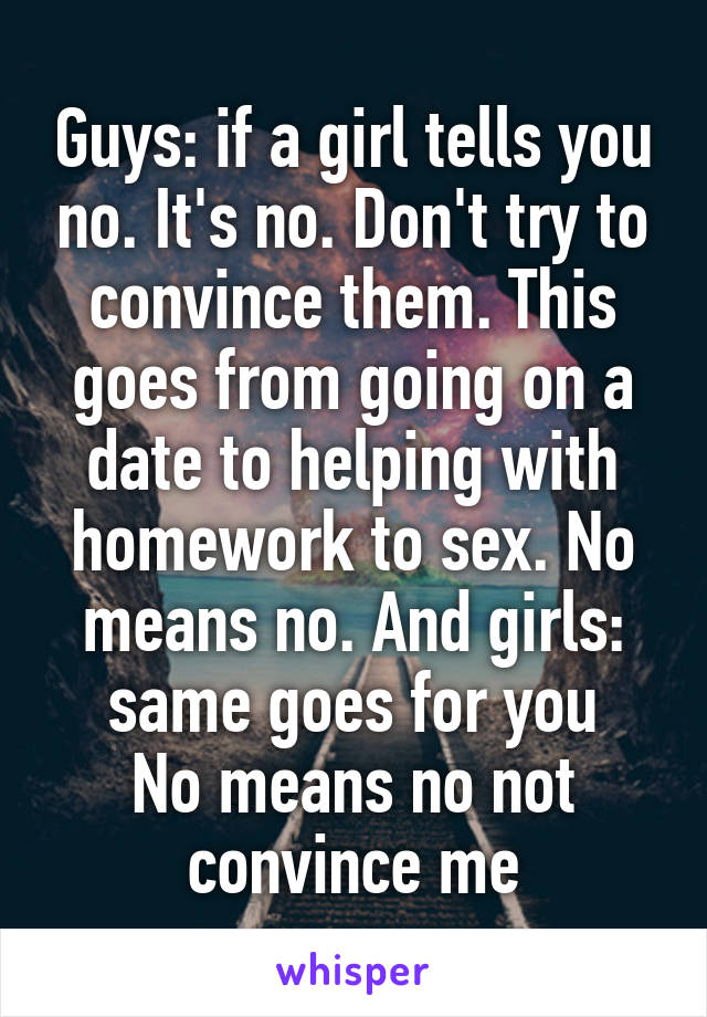 Guys: if a girl tells you no. It's no. Don't try to convince them. This goes from going on a date to helping with homework to sex. No means no. And girls: same goes for you
No means no not convince me