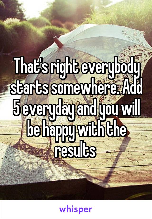That's right everybody starts somewhere. Add 5 everyday and you will be happy with the results 