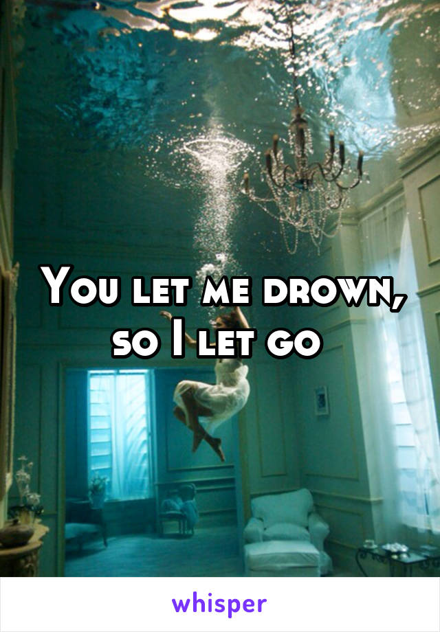 You let me drown, so I let go 