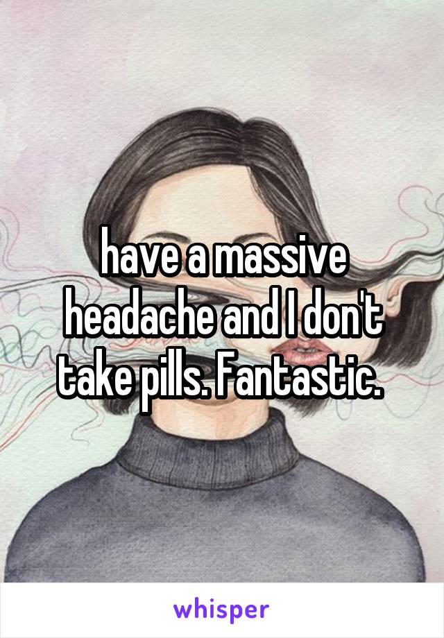 have a massive headache and I don't take pills. Fantastic. 