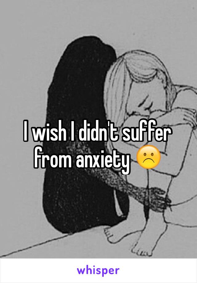 I wish I didn't suffer from anxiety ☹️