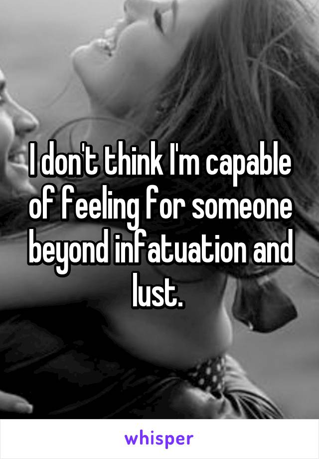 I don't think I'm capable of feeling for someone beyond infatuation and lust. 