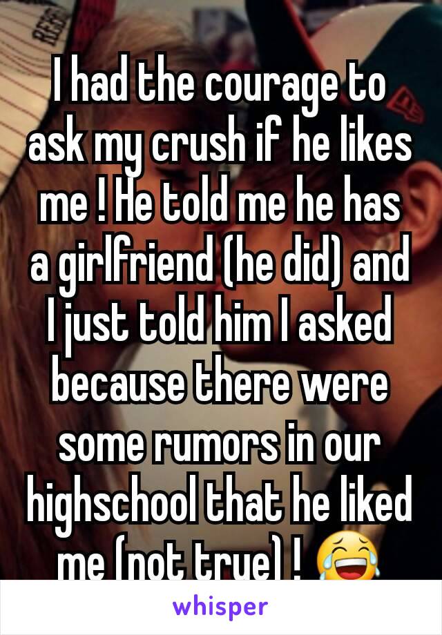 I had the courage to ask my crush if he likes me ! He told me he has a girlfriend (he did) and I just told him I asked because there were some rumors in our highschool that he liked me (not true) ! 😂