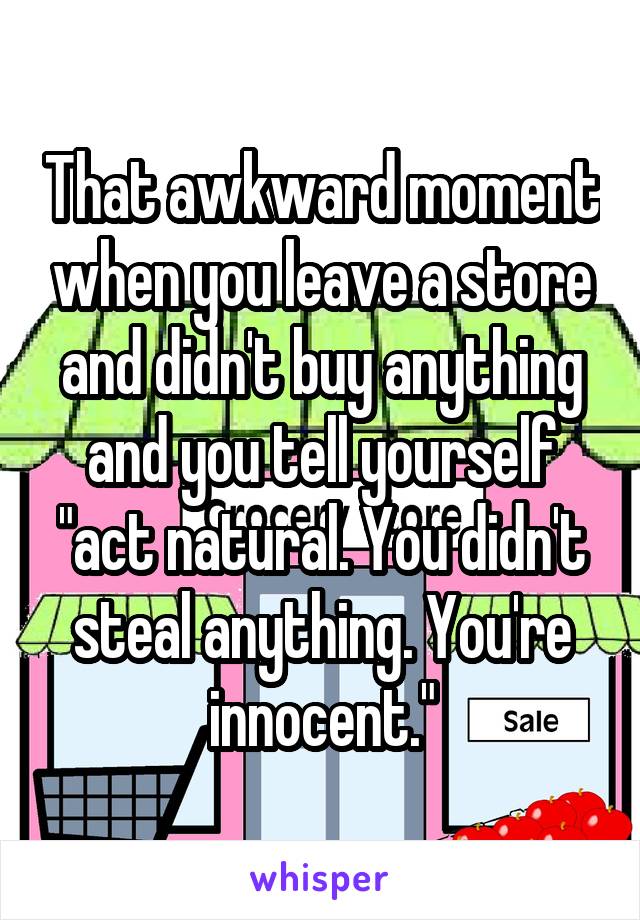 That awkward moment when you leave a store and didn't buy anything and you tell yourself "act natural. You didn't steal anything. You're innocent."
