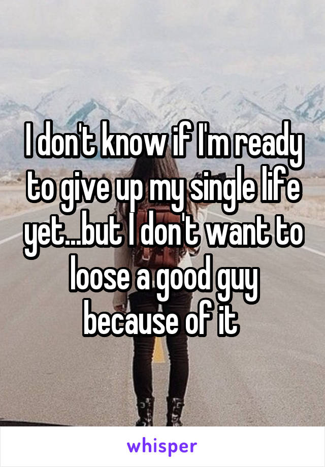 I don't know if I'm ready to give up my single life yet...but I don't want to loose a good guy because of it 