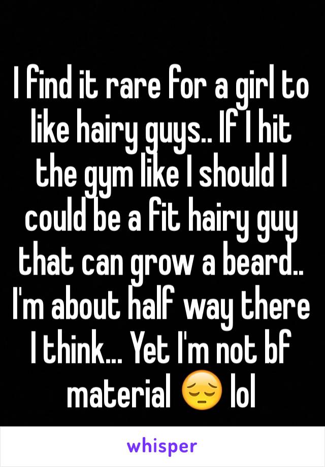 I find it rare for a girl to like hairy guys.. If I hit the gym like I should I could be a fit hairy guy that can grow a beard.. I'm about half way there I think... Yet I'm not bf material 😔 lol 