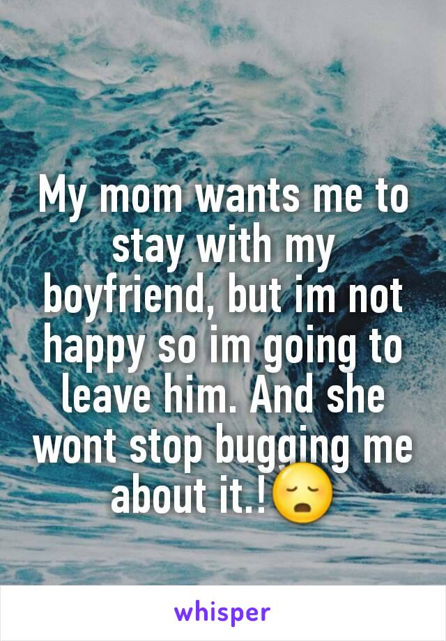 My mom wants me to stay with my boyfriend, but im not happy so im going to leave him. And she wont stop bugging me about it.!😳