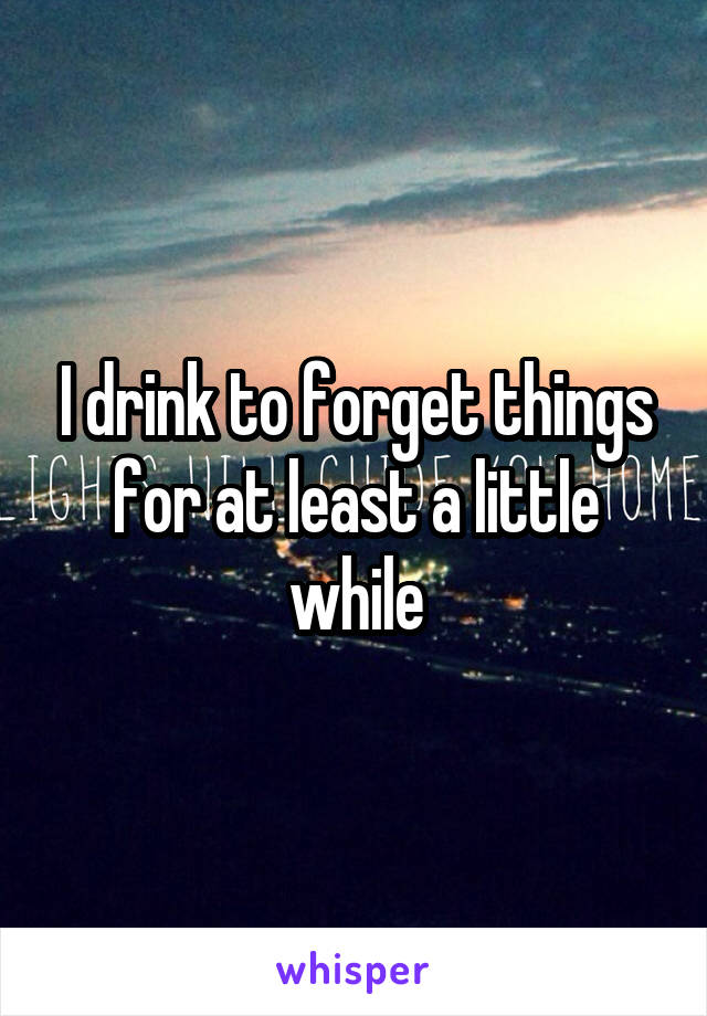I drink to forget things for at least a little while