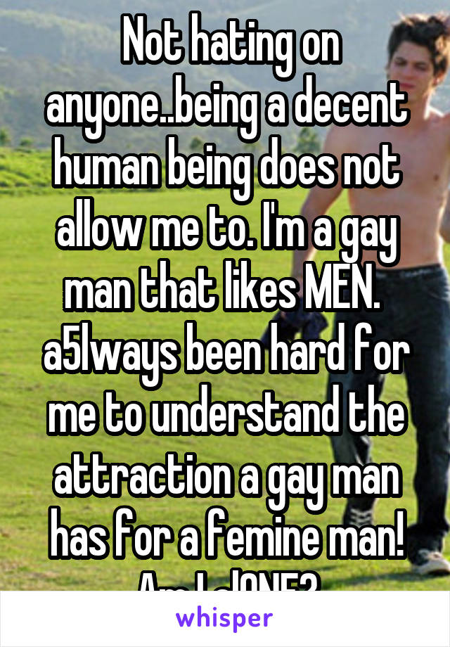  Not hating on anyone..being a decent human being does not allow me to. I'm a gay man that likes MEN.  a5lways been hard for me to understand the attraction a gay man has for a femine man! Am I alONE?