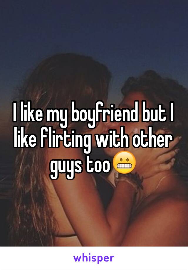 I like my boyfriend but I like flirting with other guys too😬