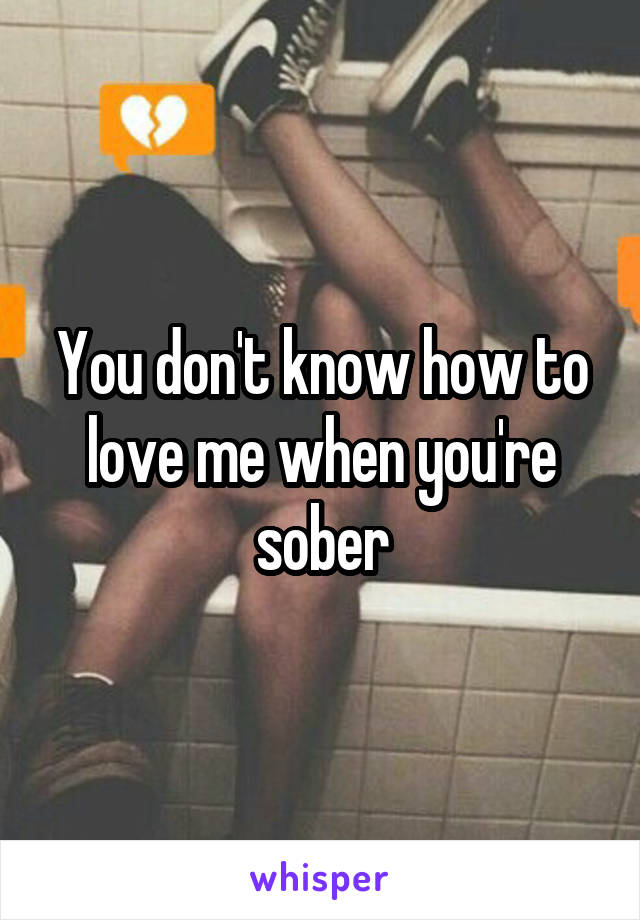 You don't know how to love me when you're sober