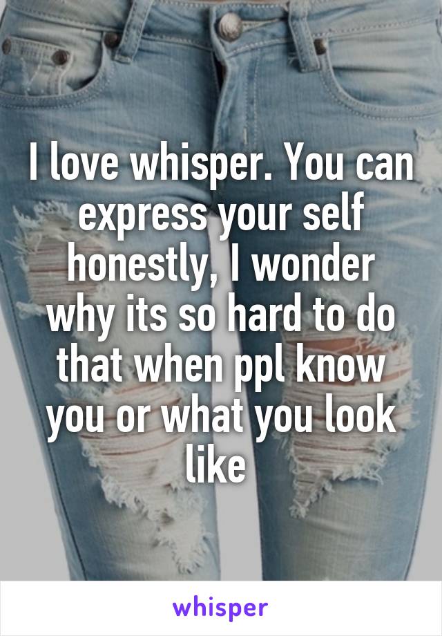 I love whisper. You can express your self honestly, I wonder why its so hard to do that when ppl know you or what you look like 