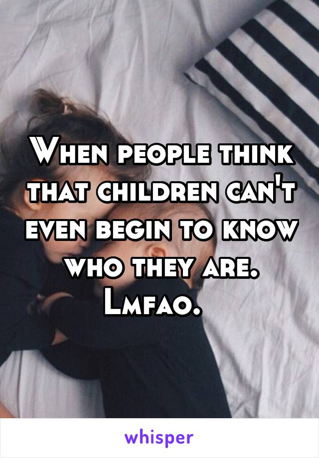 When people think that children can't even begin to know who they are. Lmfao.  