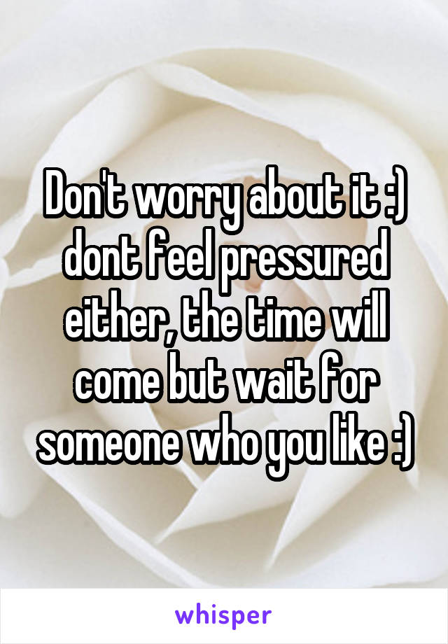 Don't worry about it :) dont feel pressured either, the time will come but wait for someone who you like :)