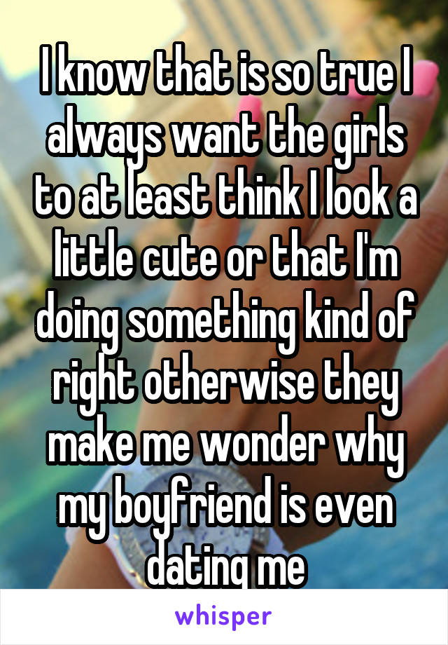 I know that is so true I always want the girls to at least think I look a little cute or that I'm doing something kind of right otherwise they make me wonder why my boyfriend is even dating me