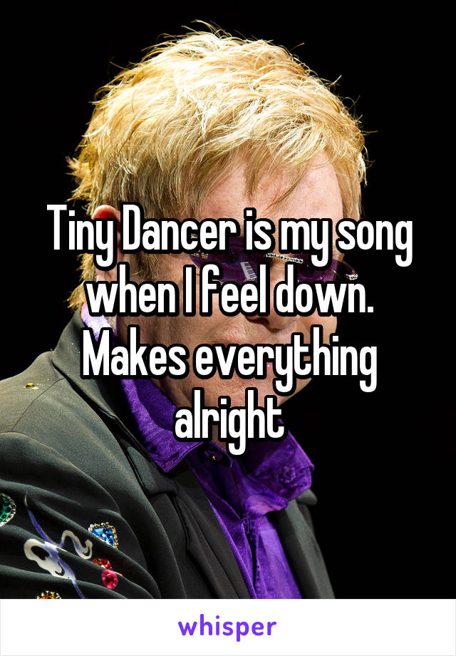 Tiny Dancer is my song when I feel down. Makes everything alright
