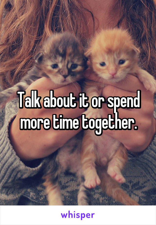 Talk about it or spend more time together.