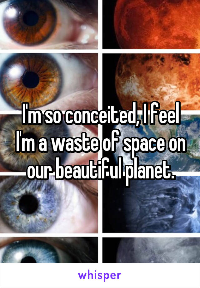 I'm so conceited, I feel I'm a waste of space on our beautiful planet.