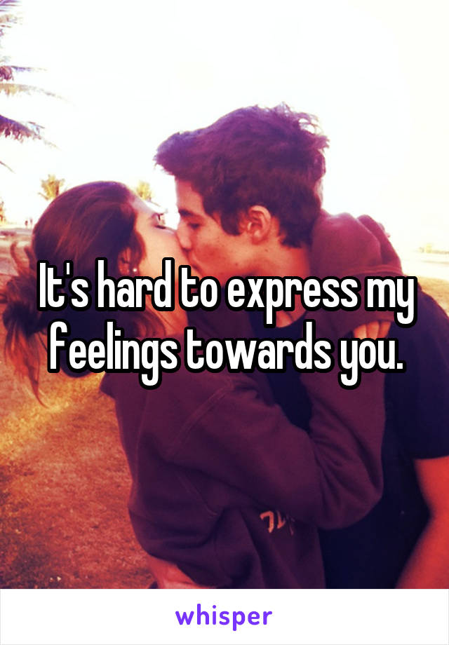 It's hard to express my feelings towards you.