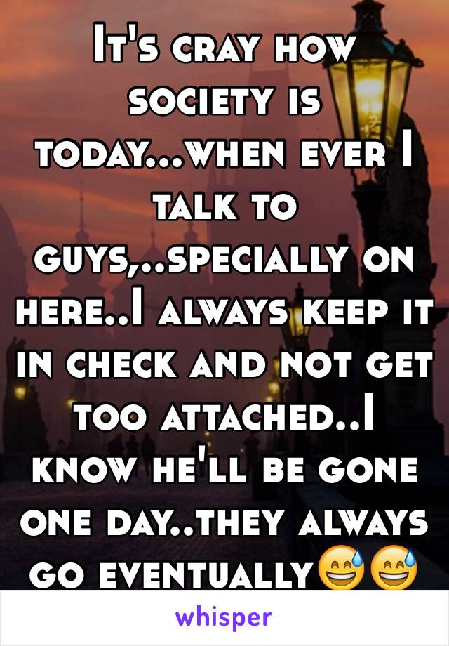 It's cray how society is today...when ever I talk to guys,..specially on here..I always keep it in check and not get too attached..I know he'll be gone one day..they always go eventually😅😅🙈