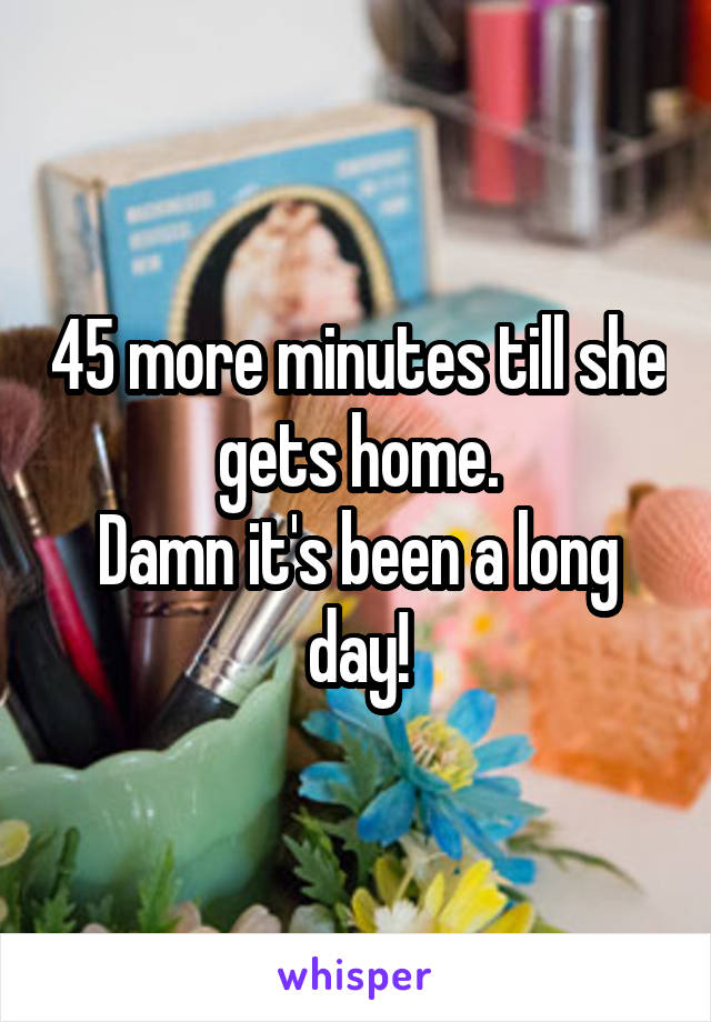 45 more minutes till she gets home.
Damn it's been a long day!