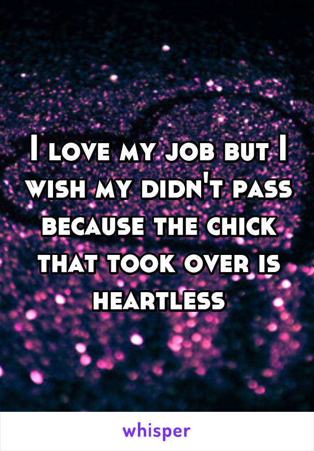 I love my job but I wish my didn't pass because the chick that took over is heartless