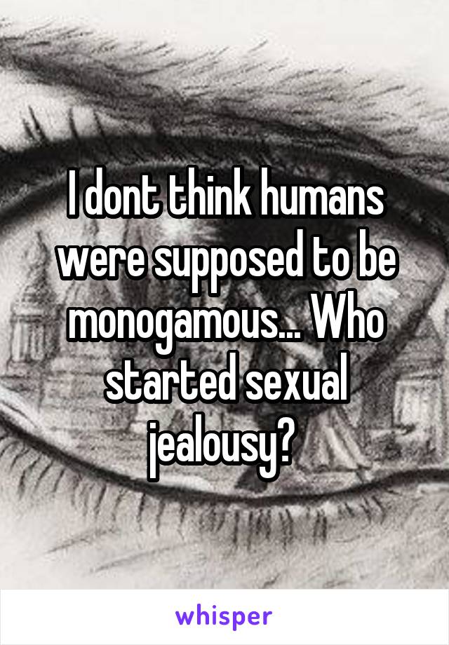 I dont think humans were supposed to be monogamous... Who started sexual jealousy? 