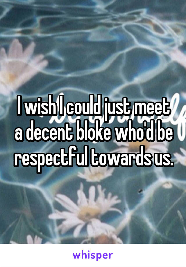 I wish I could just meet a decent bloke who'd be respectful towards us.