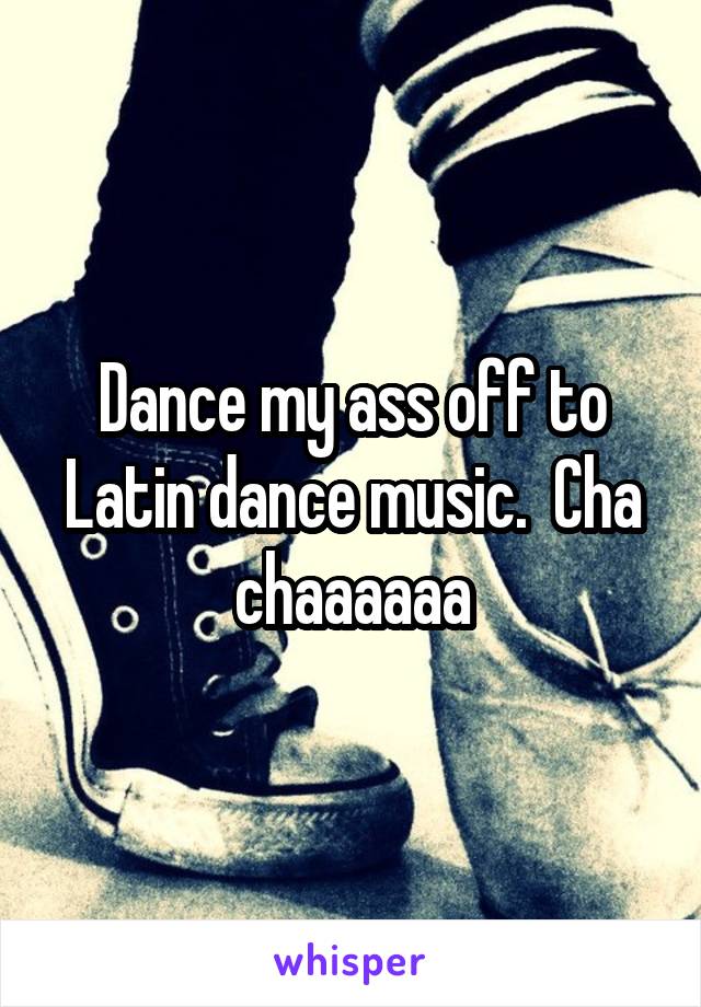 Dance my ass off to Latin dance music.  Cha chaaaaaa