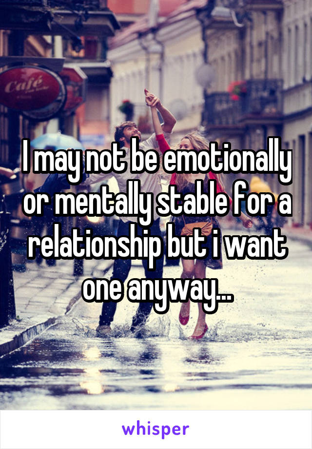I may not be emotionally or mentally stable for a relationship but i want one anyway...