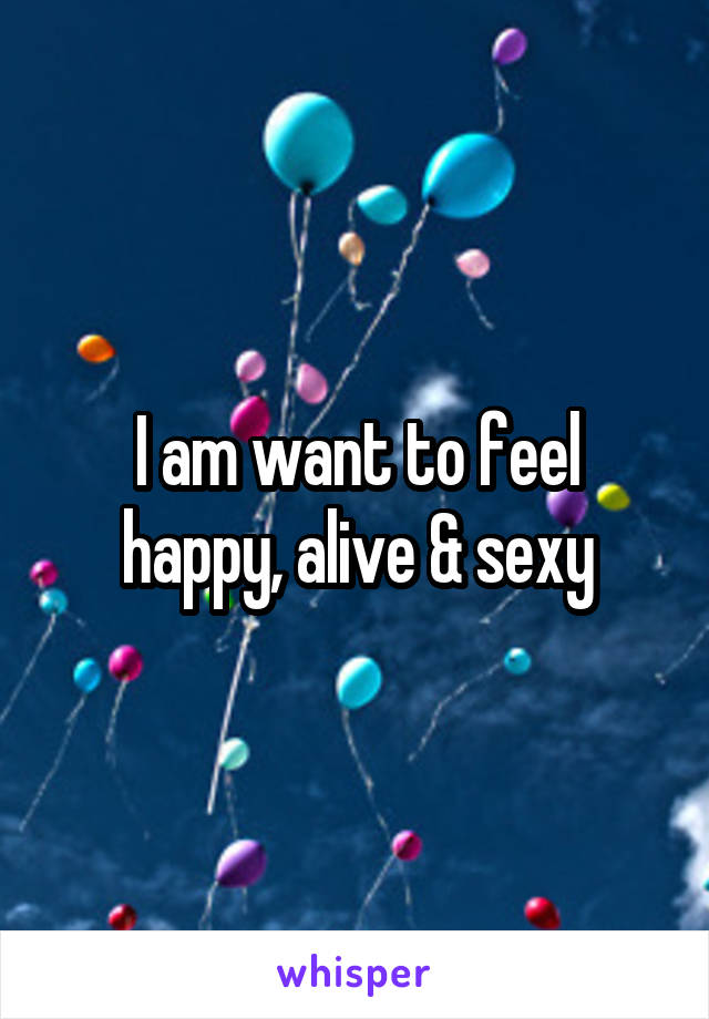 I am want to feel happy, alive & sexy