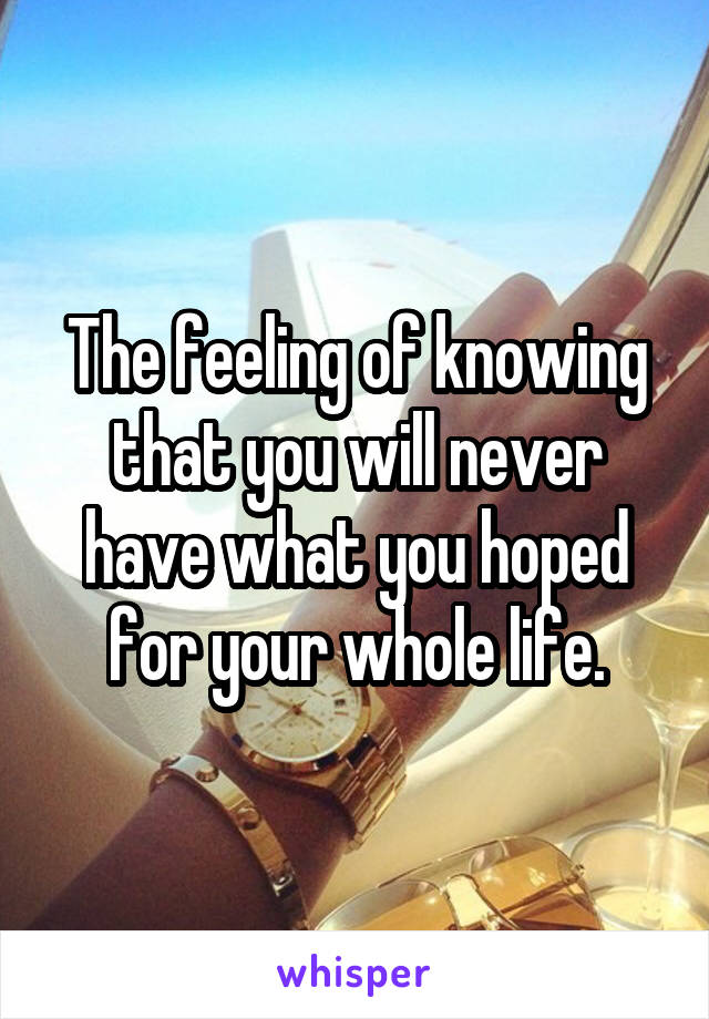 The feeling of knowing that you will never have what you hoped for your whole life.