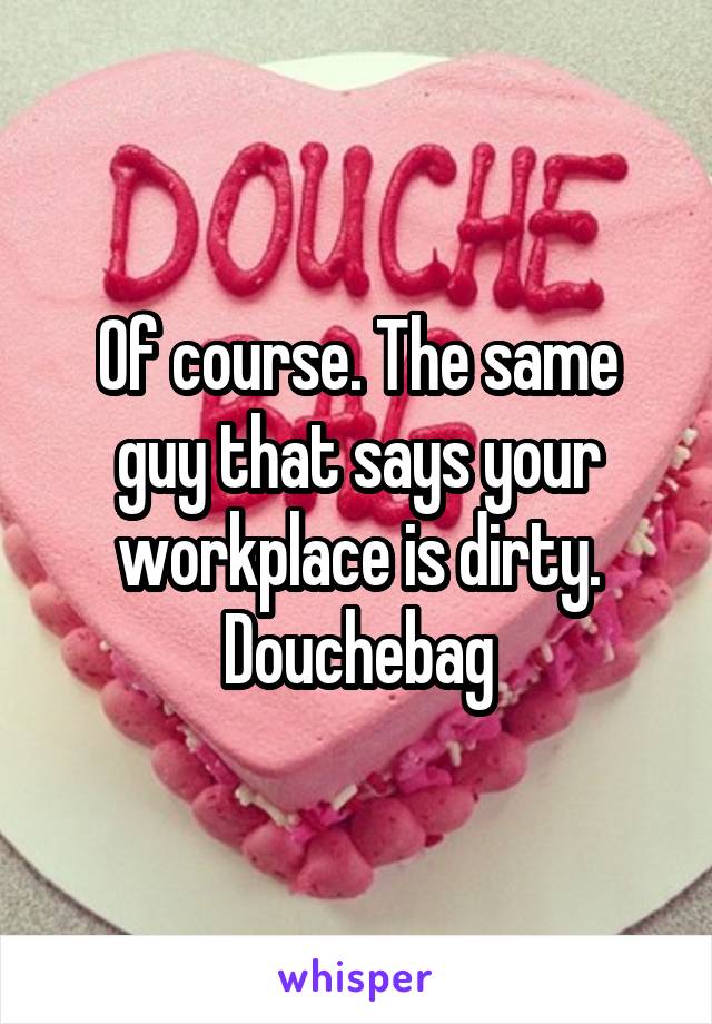 Of course. The same guy that says your workplace is dirty. Douchebag