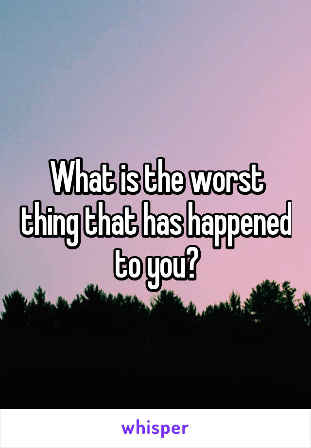 What is the worst thing that has happened to you?