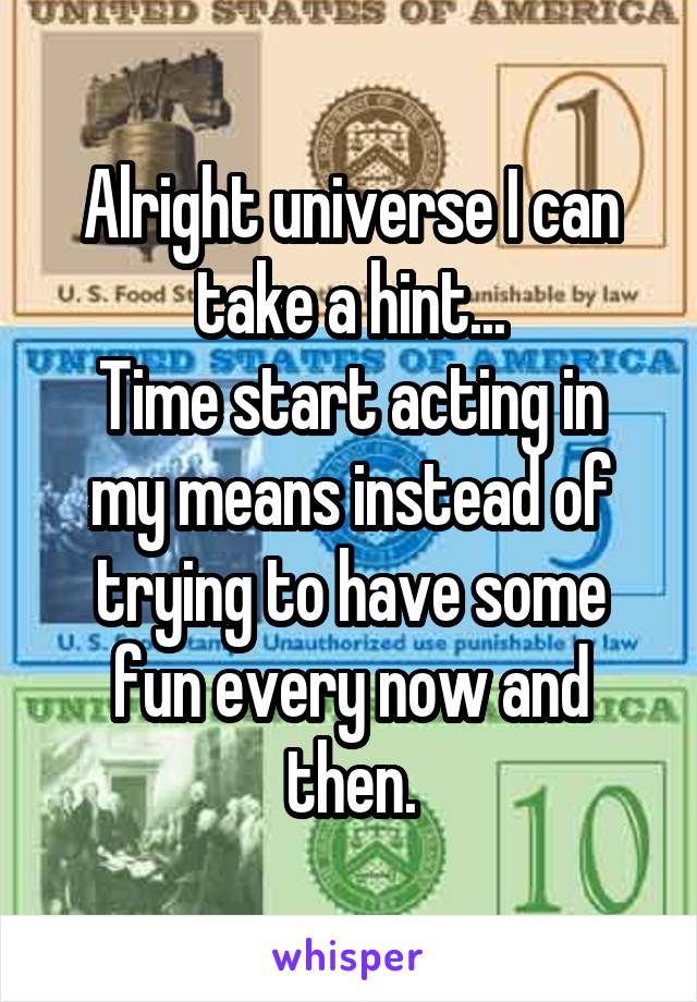 Alright universe I can take a hint...
Time start acting in my means instead of trying to have some fun every now and then.