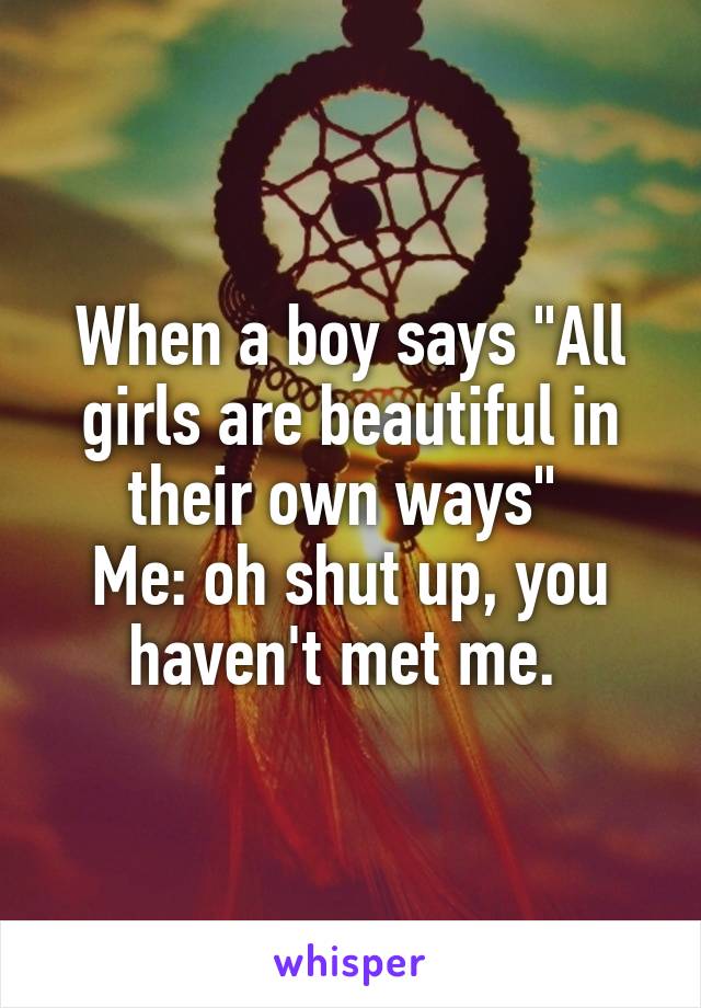 When a boy says "All girls are beautiful in their own ways" 
Me: oh shut up, you haven't met me. 