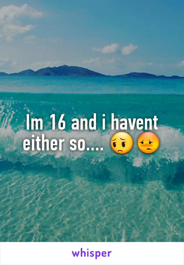 Im 16 and i havent either so.... 😔😳