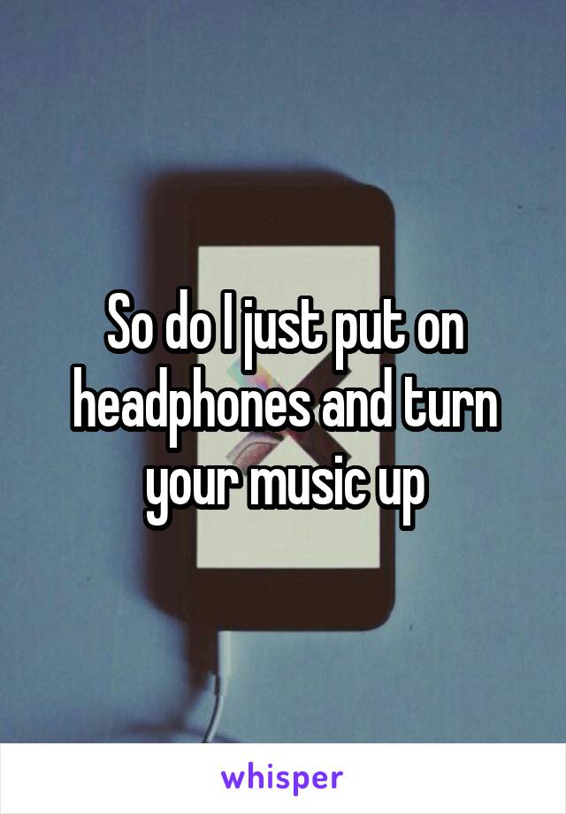 So do I just put on headphones and turn your music up