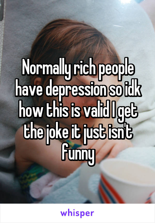Normally rich people have depression so idk how this is valid I get the joke it just isn't funny