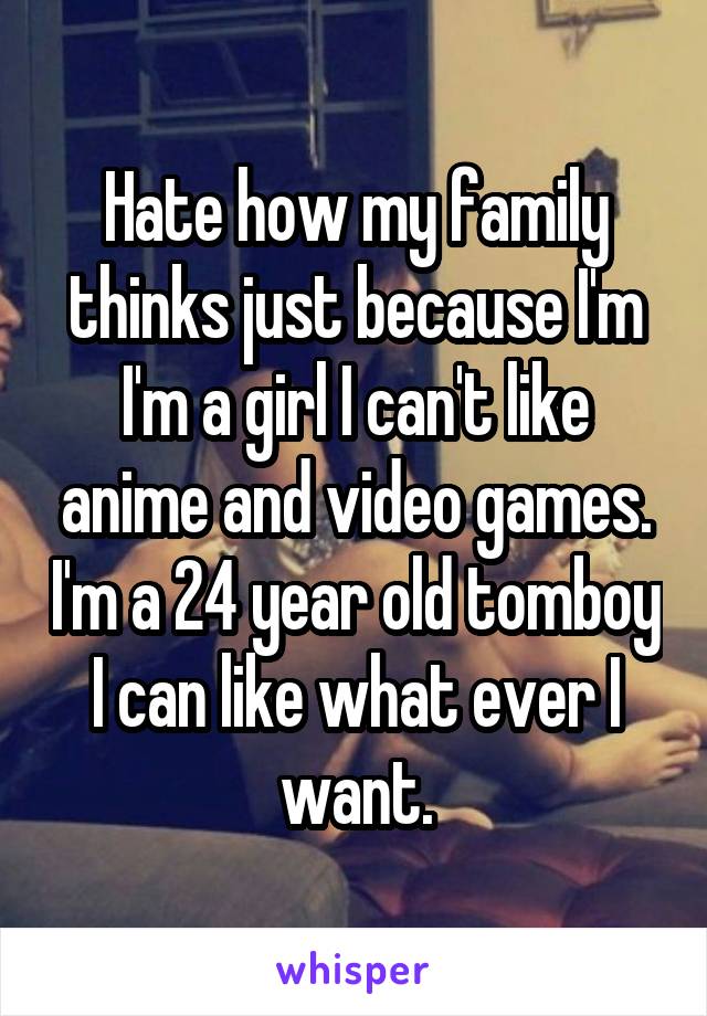 Hate how my family thinks just because I'm I'm a girl I can't like anime and video games. I'm a 24 year old tomboy I can like what ever I want.