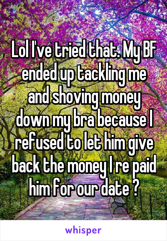 Lol I've tried that. My BF ended up tackling me and shoving money down my bra because I refused to let him give back the money I re paid him for our date 😂