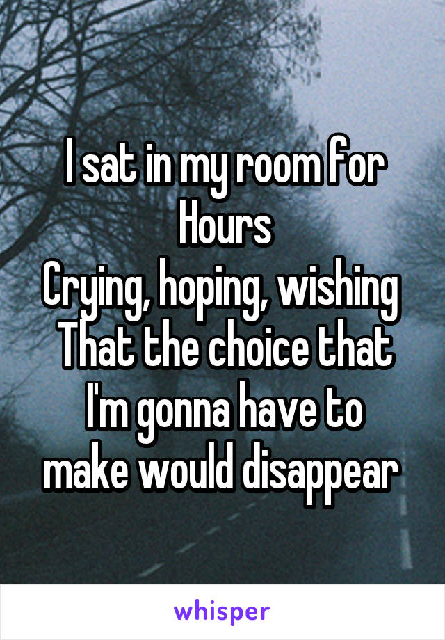 I sat in my room for
Hours
Crying, hoping, wishing 
That the choice that
I'm gonna have to make would disappear 