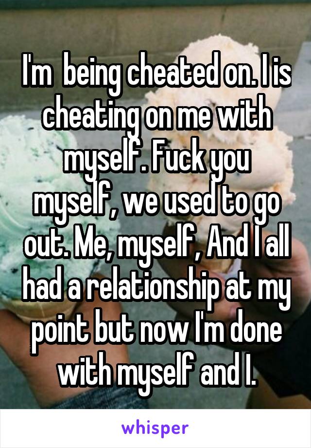 I'm  being cheated on. I is cheating on me with myself. Fuck you myself, we used to go out. Me, myself, And I all had a relationship at my point but now I'm done with myself and I.