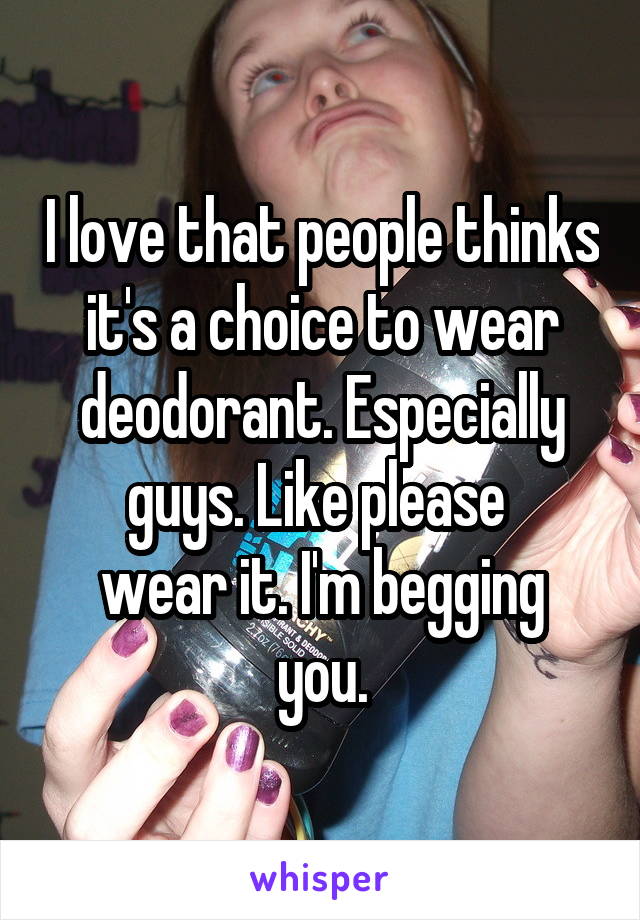 I love that people thinks it's a choice to wear deodorant. Especially guys. Like please 
wear it. I'm begging you.