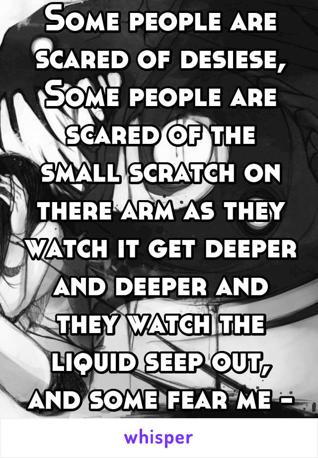 Some people are scared of desiese,
Some people are scared of the small scratch on there arm as they watch it get deeper and deeper and they watch the liquid seep out, and some fear me - My nightmare